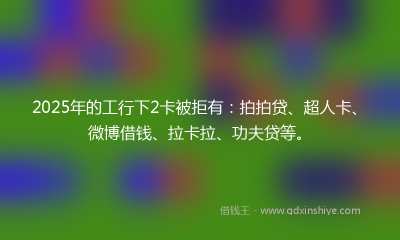 2025年的工行下2卡被拒有：拍拍贷、超人卡、微博借钱、拉卡拉、功夫贷等。