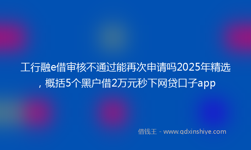 工行融e借审核不通过能再次申请吗2025年精选，概括5个黑户借2万元秒下网贷口子app