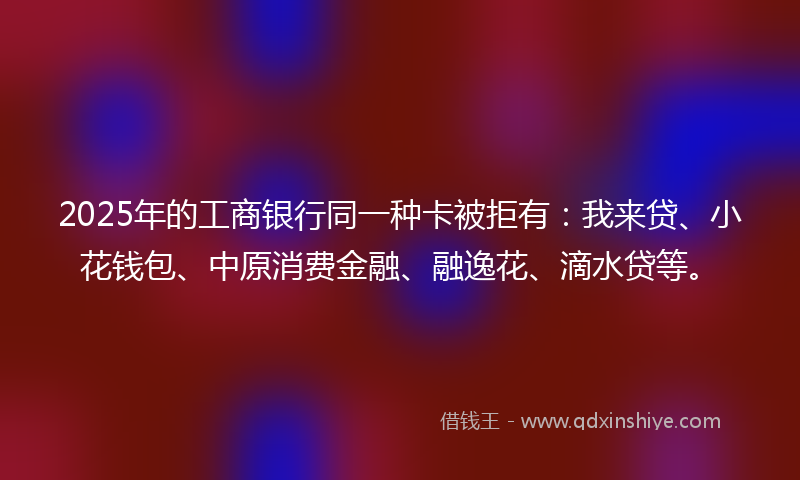 2025年的工商银行同一种卡被拒有：我来贷、小花钱包、中原消费金融、融逸花、滴水贷等。