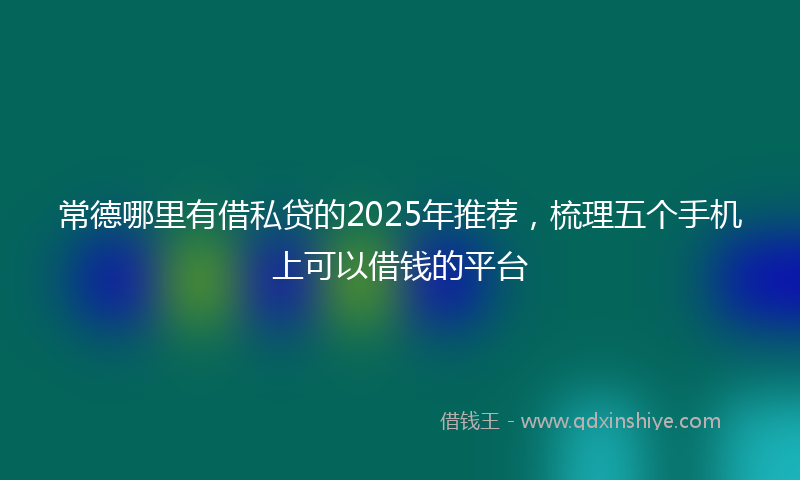 常德哪里有借私贷的2025年推荐，梳理五个手机上可以借钱的平台