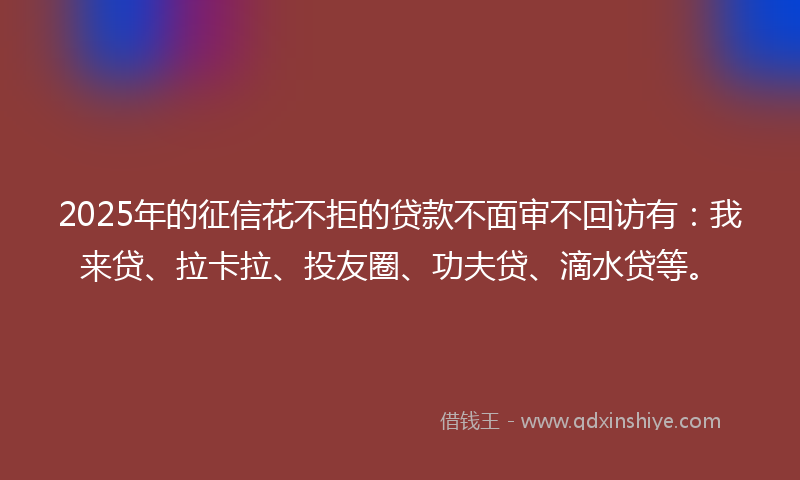 2025年的征信花不拒的贷款不面审不回访有：我来贷、拉卡拉、投友圈、功夫贷、滴水贷等。