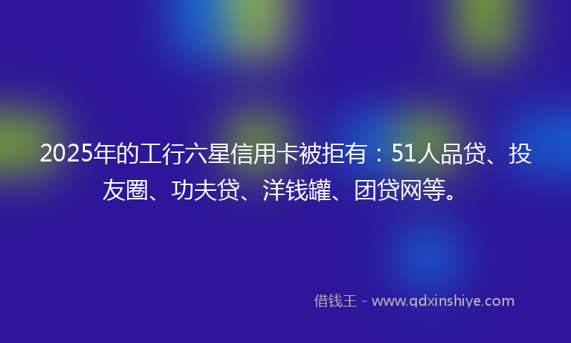 2025年的工行六星信用卡被拒有：51人品贷、投友圈、功夫贷、洋钱罐、团贷网等。