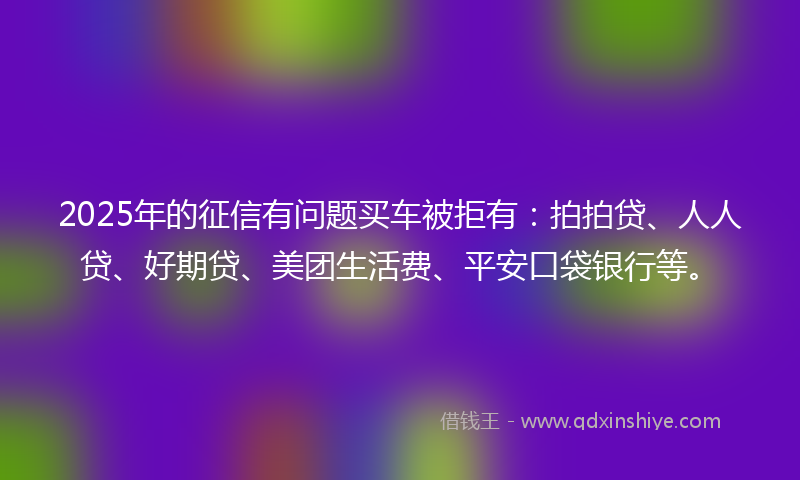 2025年的征信有问题买车被拒有：拍拍贷、人人贷、好期贷、美团生活费、平安口袋银行等。