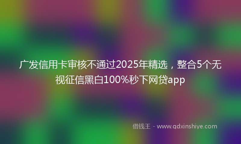 广发信用卡审核不通过2025年精选，整合5个无视征信黑白100%秒下网贷app