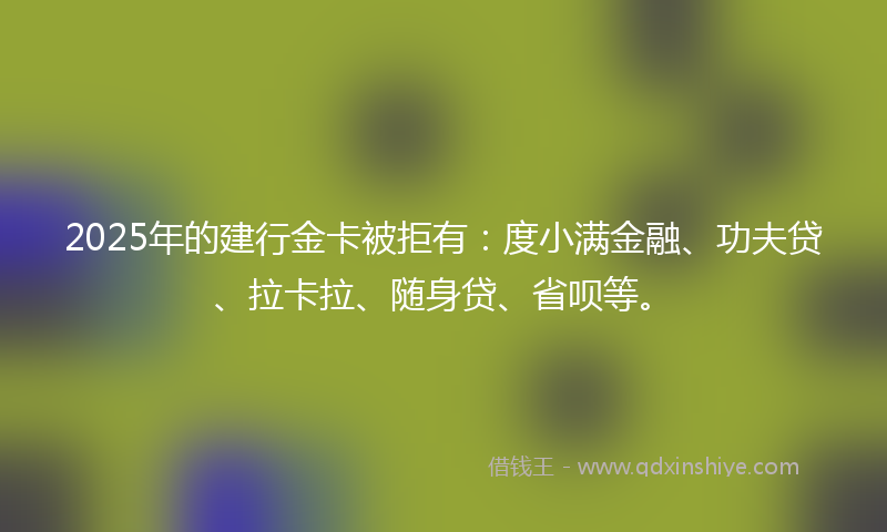 2025年的建行金卡被拒有：度小满金融、功夫贷、拉卡拉、随身贷、省呗等。