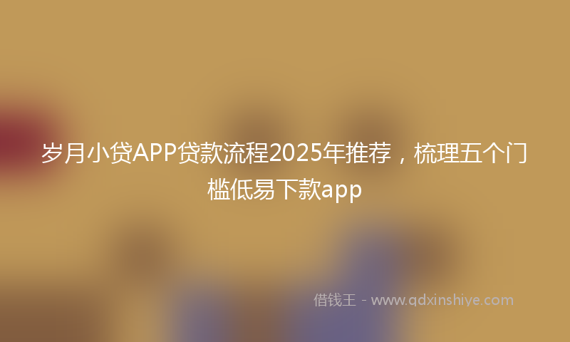 岁月小贷APP贷款流程2025年推荐，梳理五个门槛低易下款app