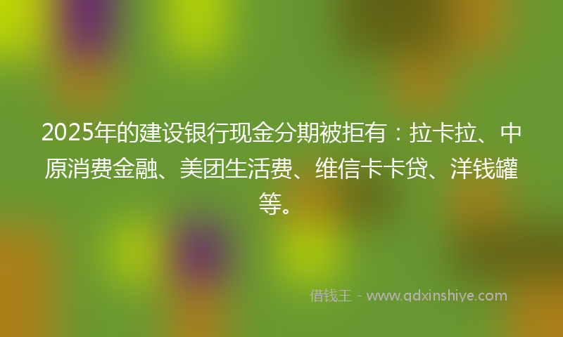 2025年的建设银行现金分期被拒有：拉卡拉、中原消费金融、美团生活费、维信卡卡贷、洋钱罐等。
