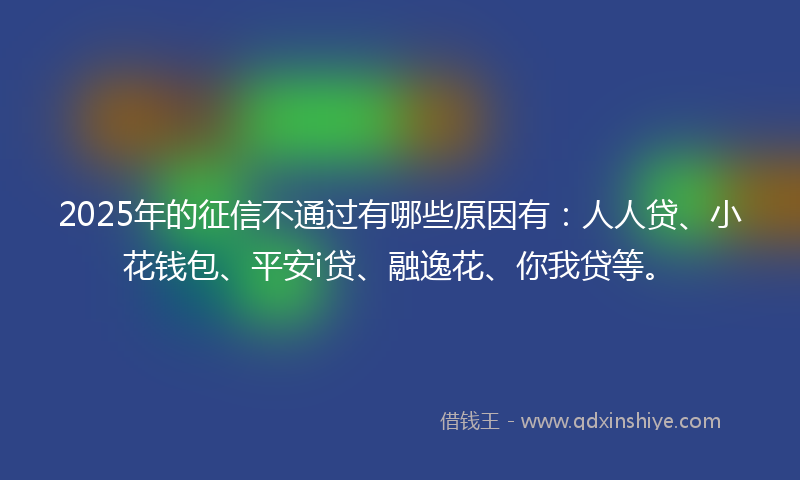 2025年的征信不通过有哪些原因有：人人贷、小花钱包、平安i贷、融逸花、你我贷等。