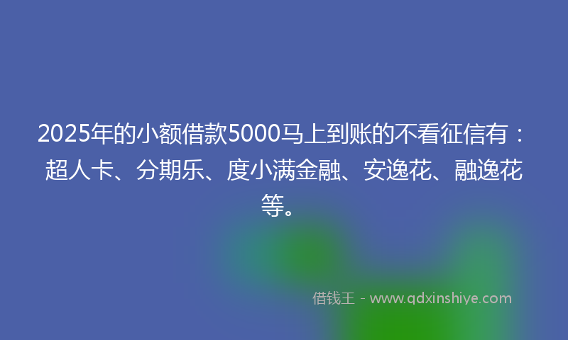 2025年的小额借款5000马上到账的不看征信有：超人卡、分期乐、度小满金融、安逸花、融逸花等。