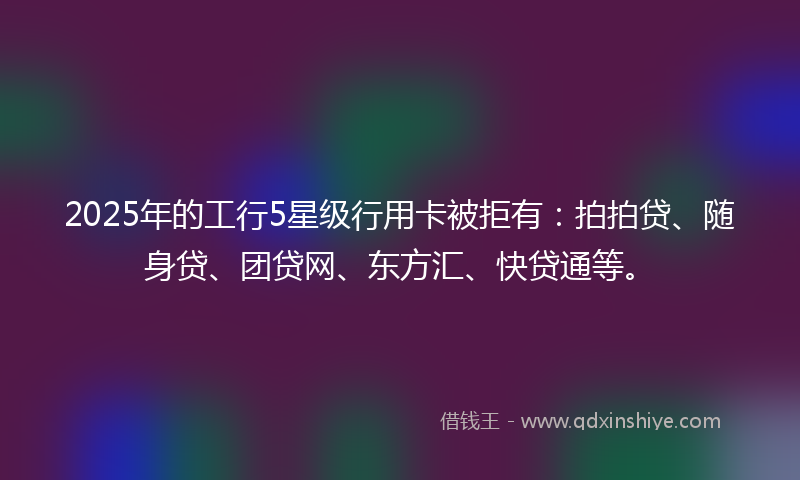 2025年的工行5星级行用卡被拒有：拍拍贷、随身贷、团贷网、东方汇、快贷通等。