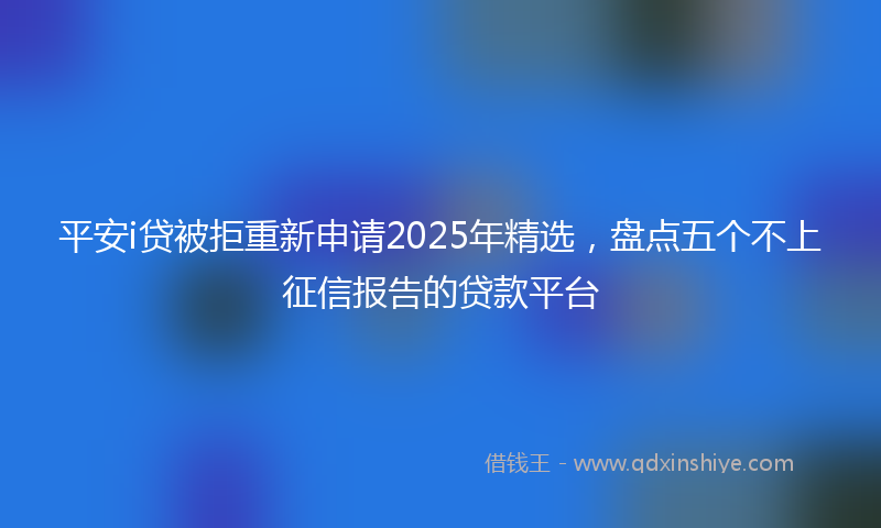 平安i贷被拒重新申请2025年精选，盘点五个不上征信报告的贷款平台