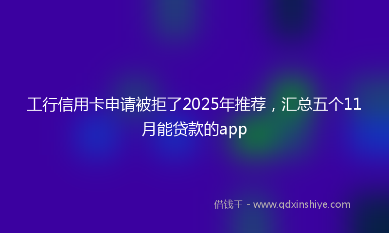 工行信用卡申请被拒了2025年推荐，汇总五个11月能贷款的app