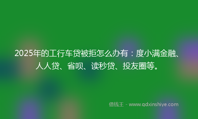 2025年的工行车贷被拒怎么办有：度小满金融、人人贷、省呗、读秒贷、投友圈等。