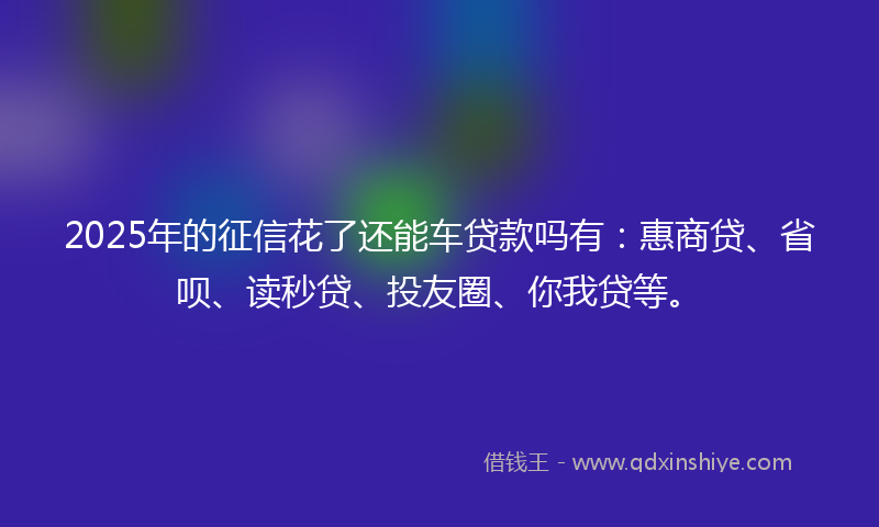 2025年的征信花了还能车贷款吗有：惠商贷、省呗、读秒贷、投友圈、你我贷等。