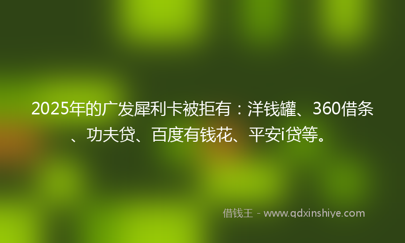 2025年的广发犀利卡被拒有：洋钱罐、360借条、功夫贷、百度有钱花、平安i贷等。