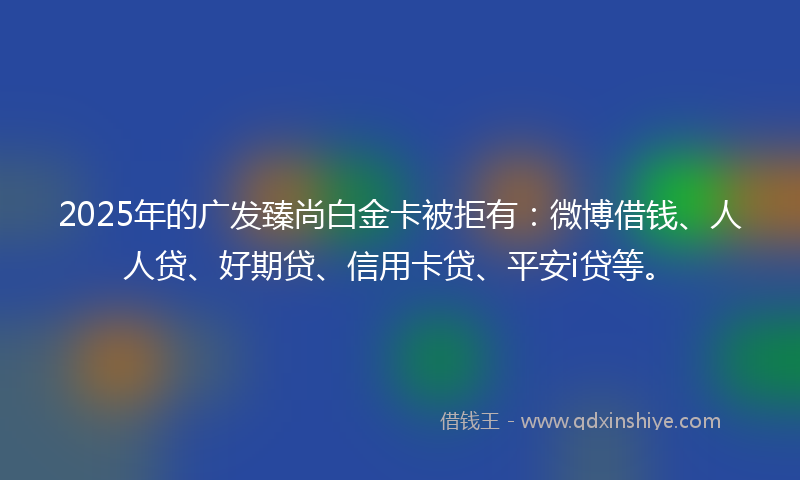 2025年的广发臻尚白金卡被拒有：微博借钱、人人贷、好期贷、信用卡贷、平安i贷等。