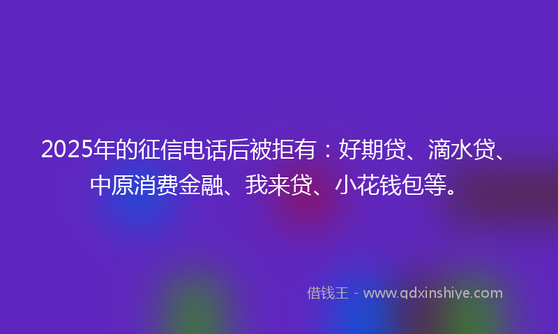2025年的征信电话后被拒有：好期贷、滴水贷、中原消费金融、我来贷、小花钱包等。