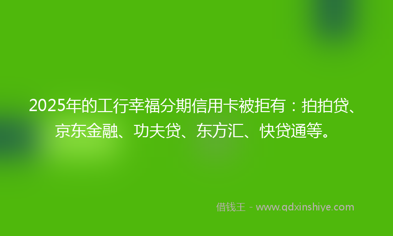 2025年的工行幸福分期信用卡被拒有：拍拍贷、京东金融、功夫贷、东方汇、快贷通等。