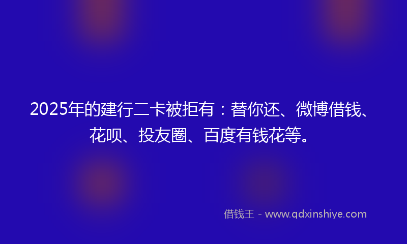 2025年的建行二卡被拒有：替你还、微博借钱、花呗、投友圈、百度有钱花等。