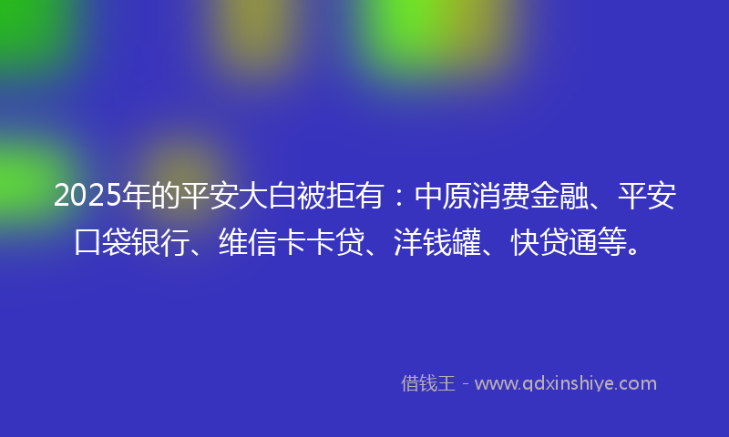 2025年的平安大白被拒有：中原消费金融、平安口袋银行、维信卡卡贷、洋钱罐、快贷通等。