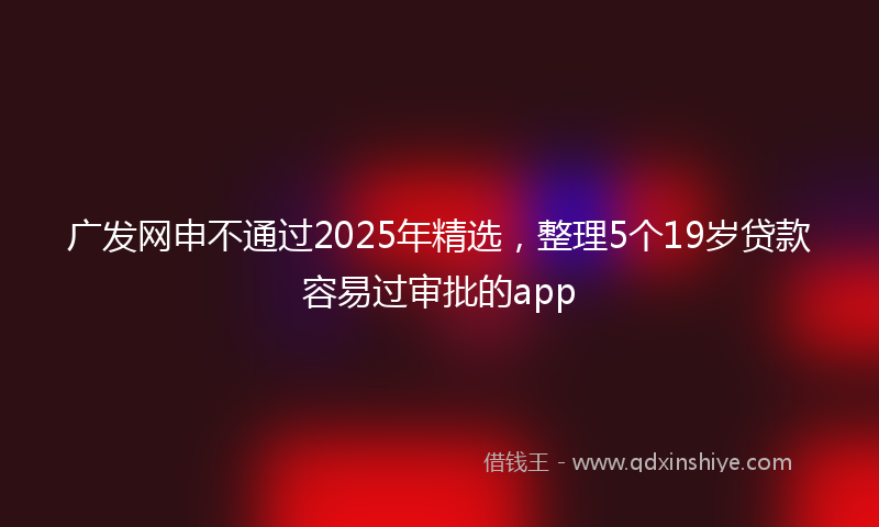 广发网申不通过2025年精选，整理5个19岁贷款容易过审批的app