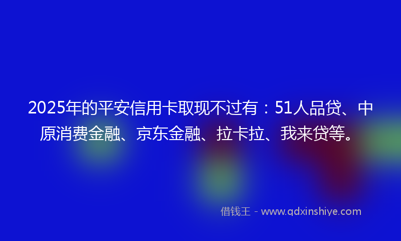 2025年的平安信用卡取现不过有：51人品贷、中原消费金融、京东金融、拉卡拉、我来贷等。