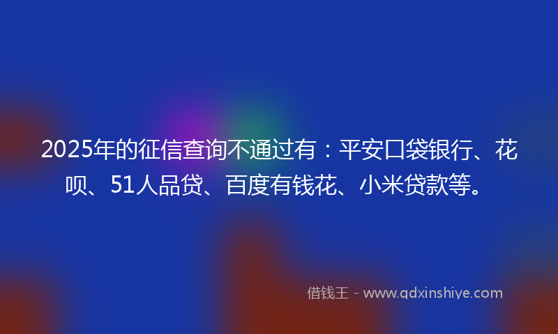 2025年的征信查询不通过有：平安口袋银行、花呗、51人品贷、百度有钱花、小米贷款等。