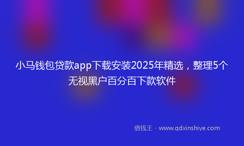 小马钱包贷款app下载安装2025年精选，整理5个无视黑户百分百下款软件