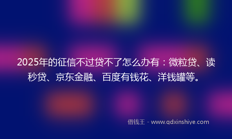 2025年的征信不过贷不了怎么办有：微粒贷、读秒贷、京东金融、百度有钱花、洋钱罐等。