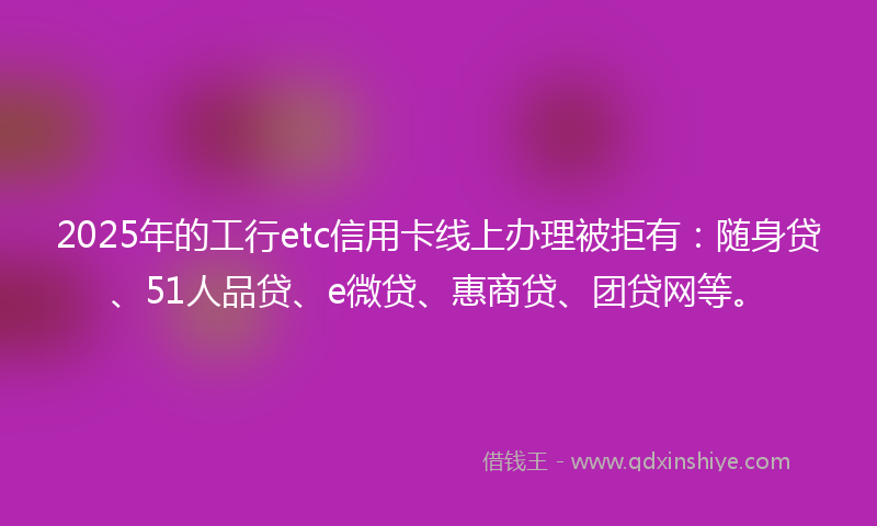 2025年的工行etc信用卡线上办理被拒有：随身贷、51人品贷、e微贷、惠商贷、团贷网等。