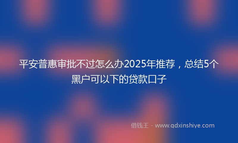 平安普惠审批不过怎么办2025年推荐，总结5个黑户可以下的贷款口子