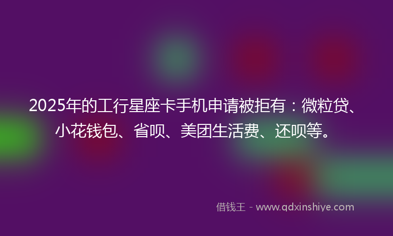 2025年的工行星座卡手机申请被拒有：微粒贷、小花钱包、省呗、美团生活费、还呗等。