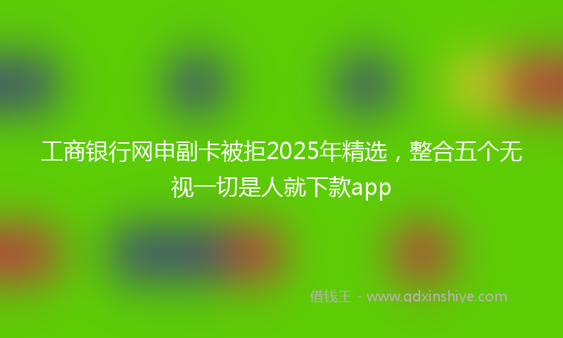 工商银行网申副卡被拒2025年精选，整合五个无视一切是人就下款app