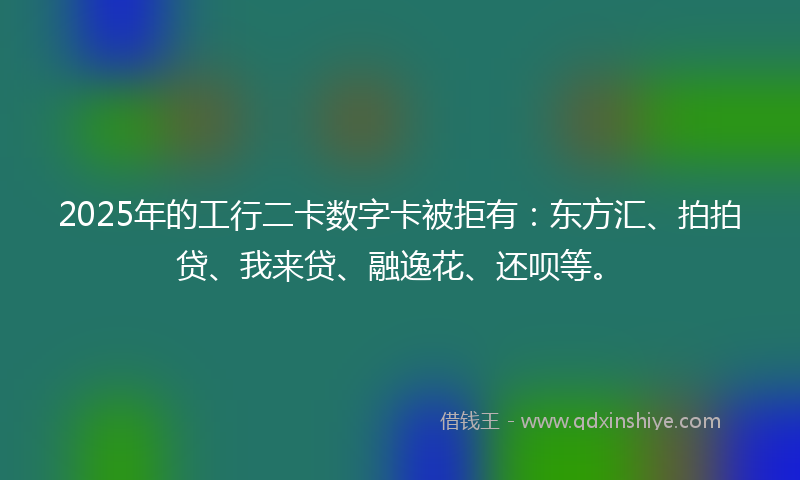 2025年的工行二卡数字卡被拒有：东方汇、拍拍贷、我来贷、融逸花、还呗等。