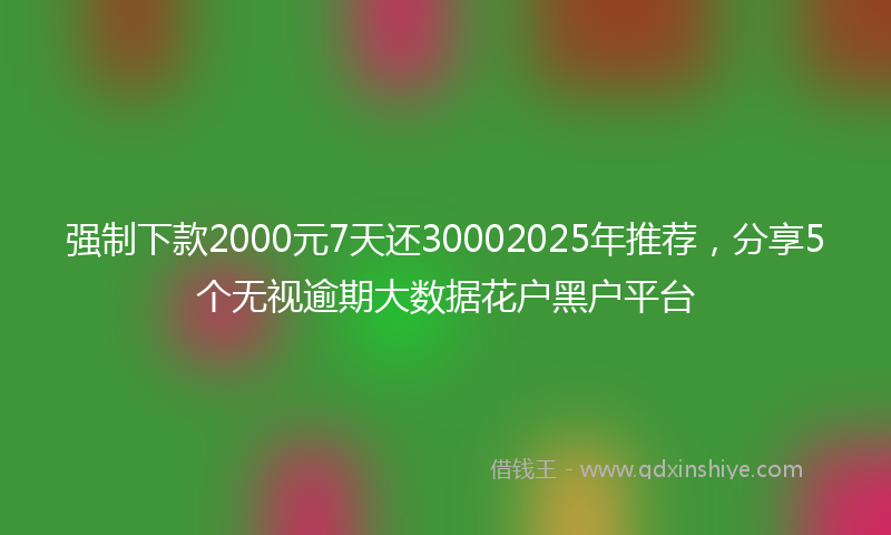 强制下款2000元7天还30002025年推荐，分享5个无视逾期大数据花户黑户平台