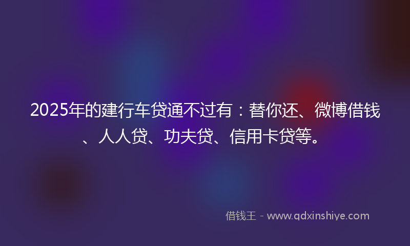 2025年的建行车贷通不过有：替你还、微博借钱、人人贷、功夫贷、信用卡贷等。