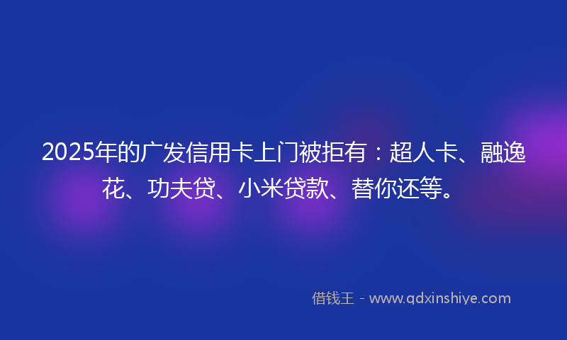 2025年的广发信用卡上门被拒有：超人卡、融逸花、功夫贷、小米贷款、替你还等。
