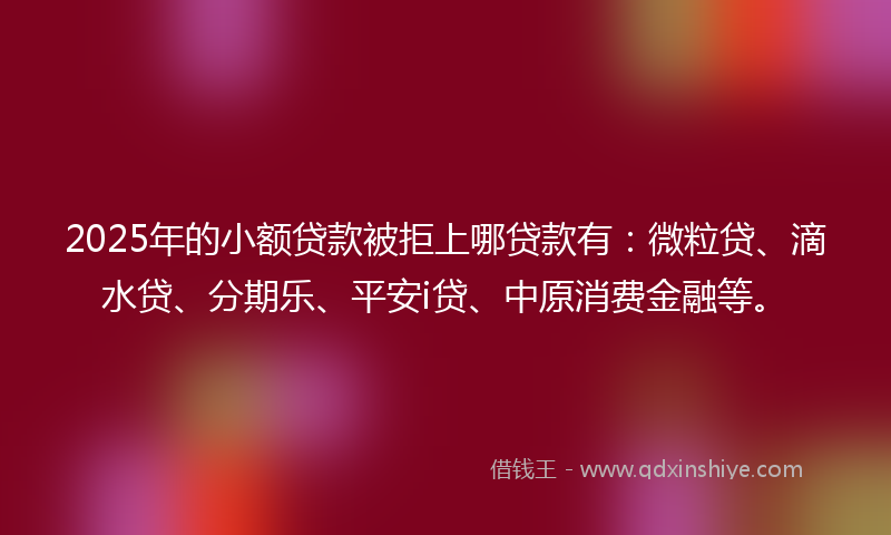 2025年的小额贷款被拒上哪贷款有：微粒贷、滴水贷、分期乐、平安i贷、中原消费金融等。