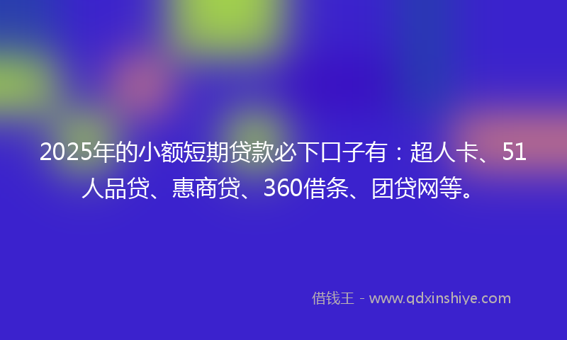 2025年的小额短期贷款必下口子有：超人卡、51人品贷、惠商贷、360借条、团贷网等。