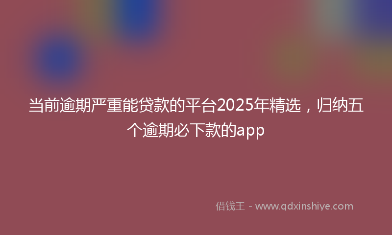 当前逾期严重能贷款的平台2025年精选，归纳五个逾期必下款的app