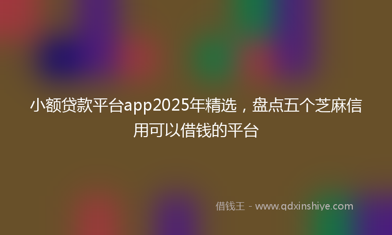 小额贷款平台app2025年精选，盘点五个芝麻信用可以借钱的平台