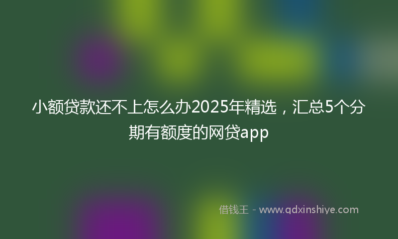 小额贷款还不上怎么办2025年精选，汇总5个分期有额度的网贷app