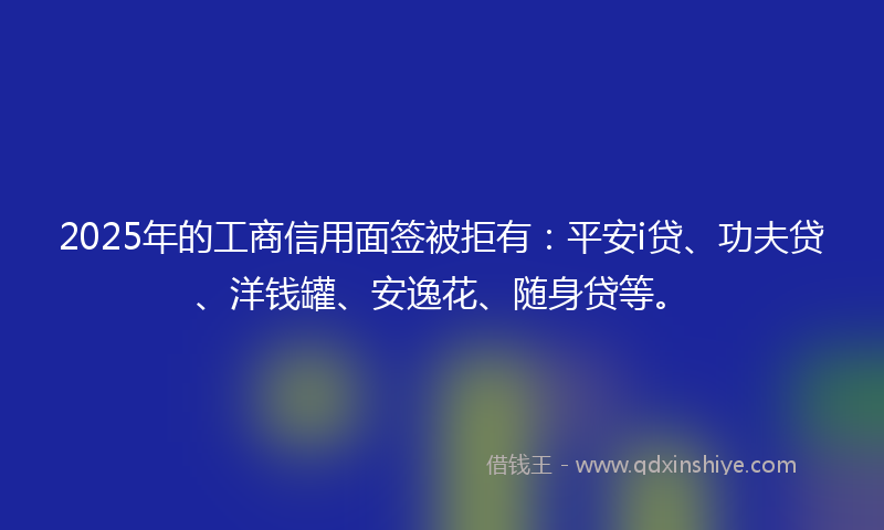 2025年的工商信用面签被拒有：平安i贷、功夫贷、洋钱罐、安逸花、随身贷等。
