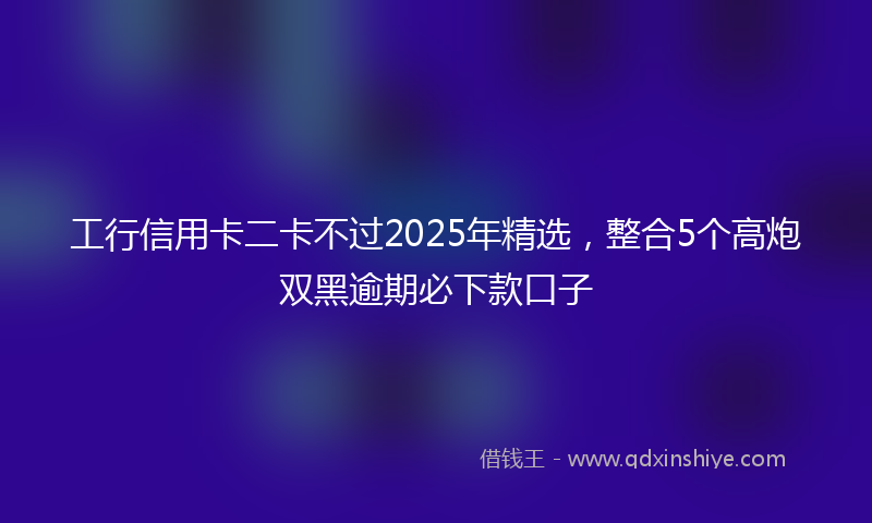 工行信用卡二卡不过2025年精选，整合5个高炮双黑逾期必下款口子
