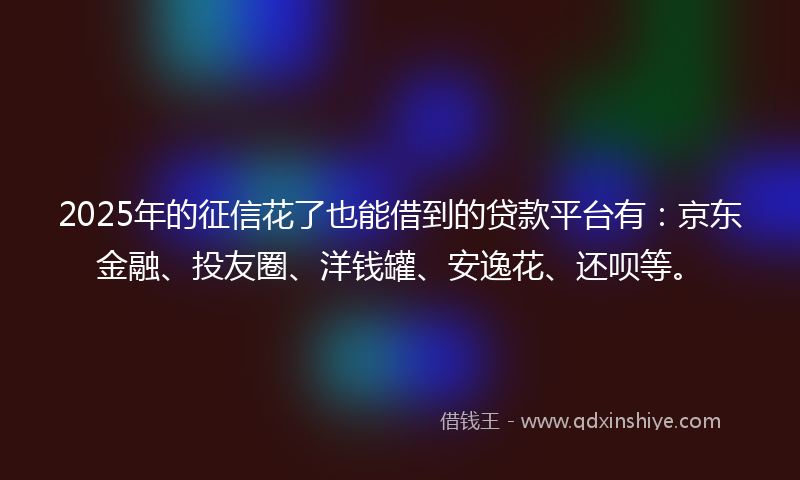 2025年的征信花了也能借到的贷款平台有：京东金融、投友圈、洋钱罐、安逸花、还呗等。