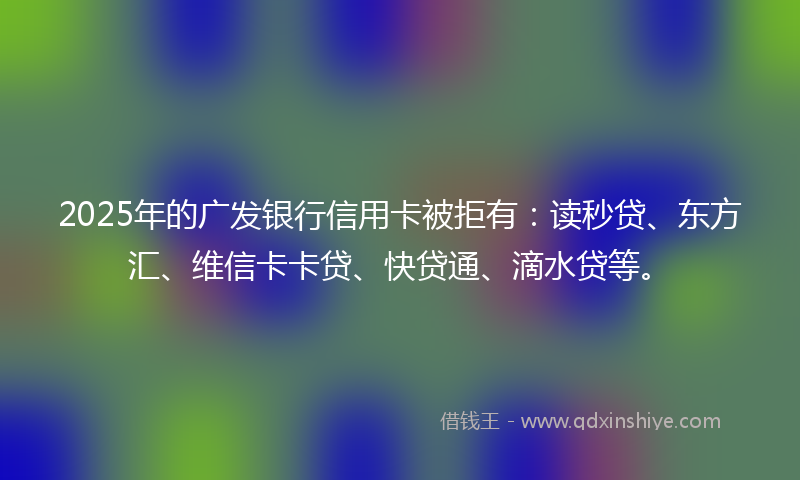 2025年的广发银行信用卡被拒有：读秒贷、东方汇、维信卡卡贷、快贷通、滴水贷等。