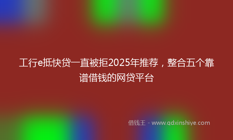 工行e抵快贷一直被拒2025年推荐，整合五个靠谱借钱的网贷平台