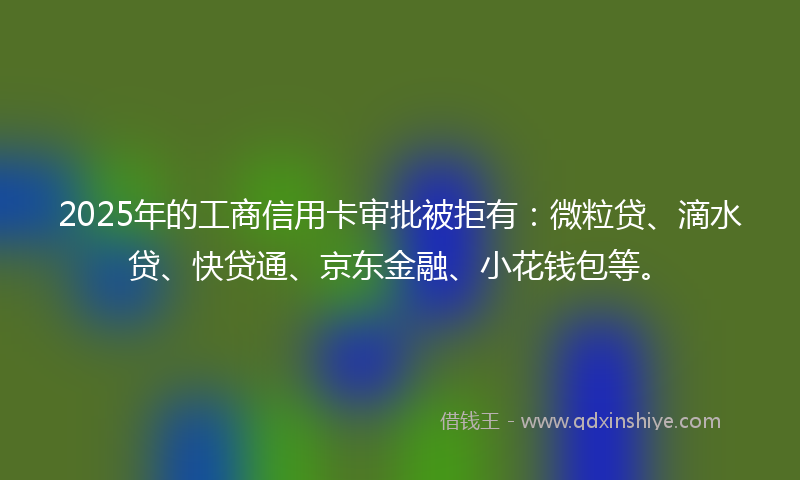 2025年的工商信用卡审批被拒有：微粒贷、滴水贷、快贷通、京东金融、小花钱包等。