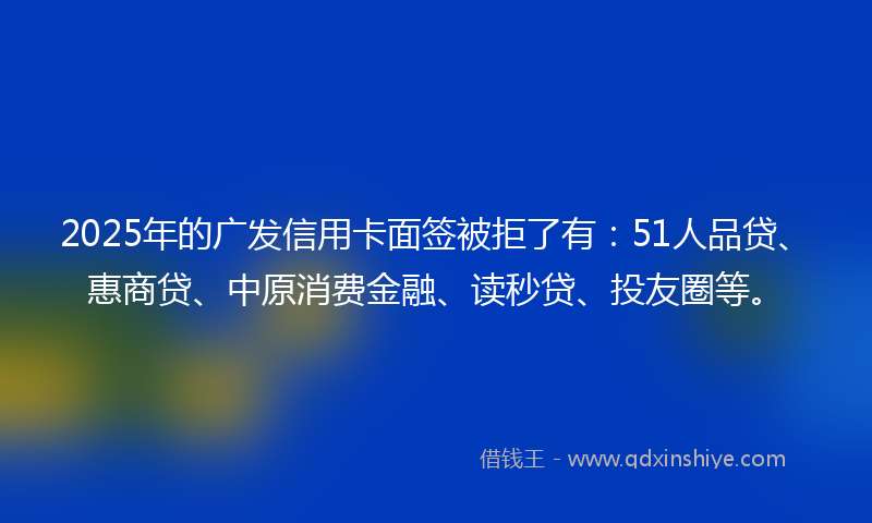 2025年的广发信用卡面签被拒了有：51人品贷、惠商贷、中原消费金融、读秒贷、投友圈等。