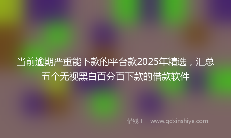 当前逾期严重能下款的平台款2025年精选，汇总五个无视黑白百分百下款的借款软件